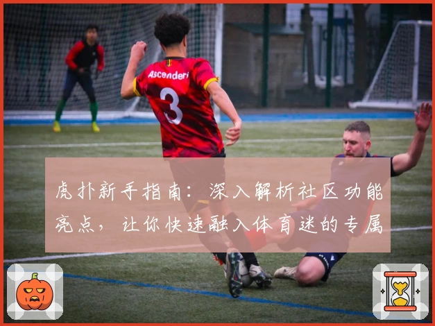 虎扑新手指南：深入解析社区功能亮点，让你快速融入体育迷的专属交流天地