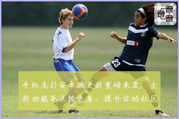 手机虎扑安卓版更新重磅来袭：全新功能亮点抢先看，提升你的社区互动体验