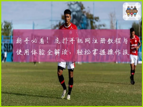 新手必看！虎扑手机网注册教程与使用体验全解读，轻松掌握操作技巧