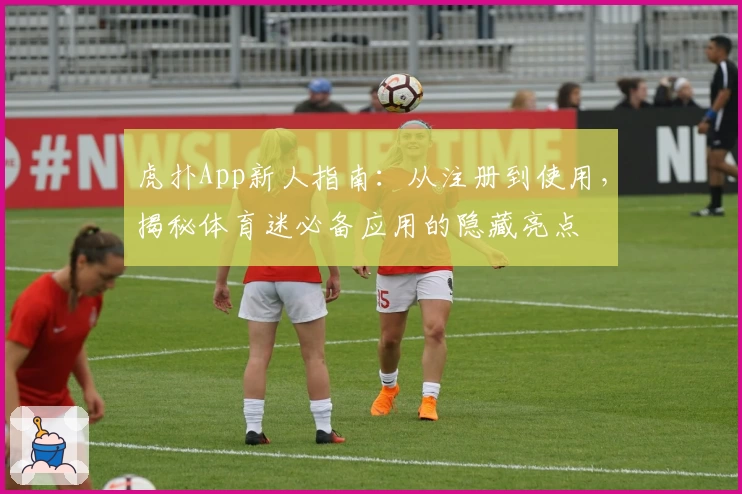 虎扑App新人指南：从注册到使用，揭秘体育迷必备应用的隐藏亮点