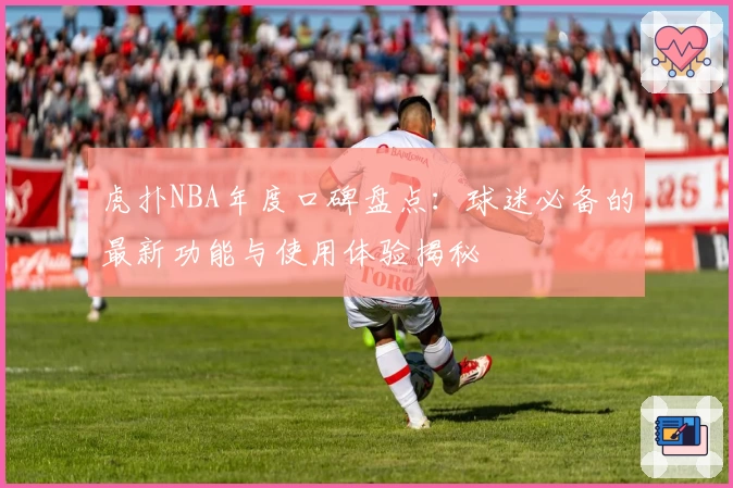 虎扑NBA年度口碑盘点：球迷必备的最新功能与使用体验揭秘