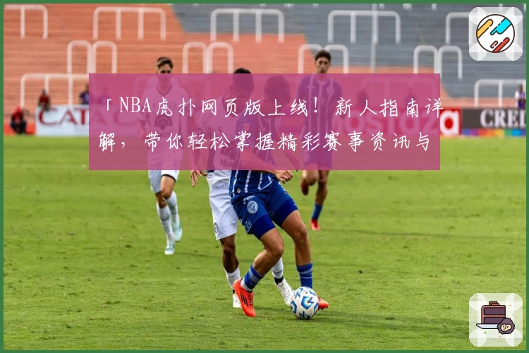 「NBA虎扑网页版上线！新人指南详解，带你轻松掌握精彩赛事资讯与社区互动」