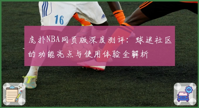 虎扑NBA网页版深度测评：球迷社区的功能亮点与使用体验全解析