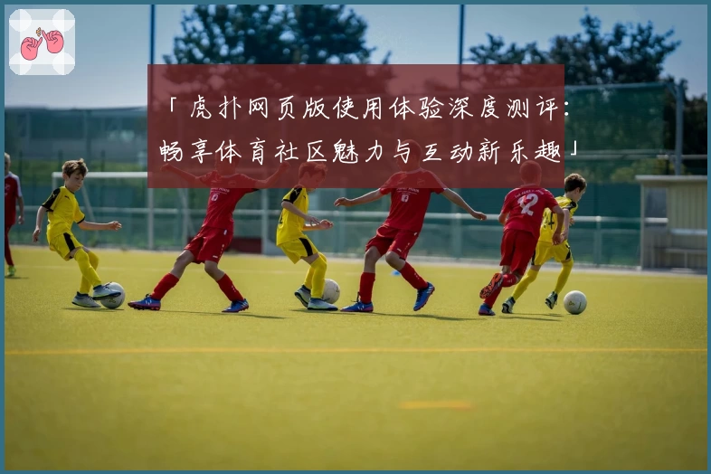 「虎扑网页版使用体验深度测评：畅享体育社区魅力与互动新乐趣」
