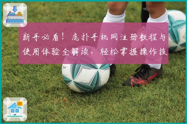 新手必看！虎扑手机网注册教程与使用体验全解读，轻松掌握操作技巧