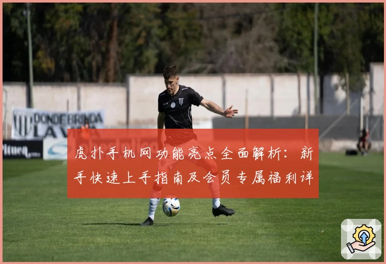 虎扑手机网功能亮点全面解析：新手快速上手指南及会员专属福利详解