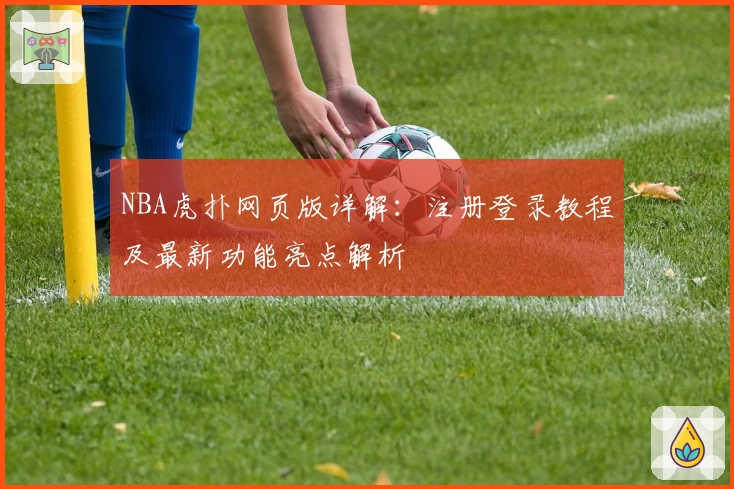 NBA虎扑网页版详解：注册登录教程及最新功能亮点解析