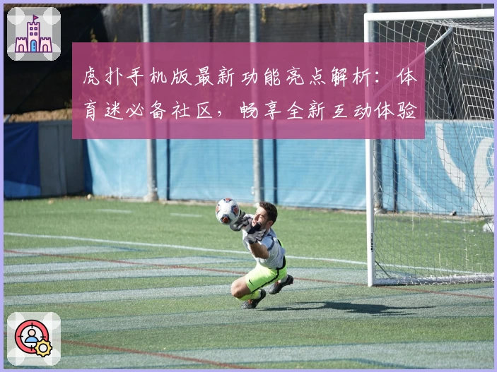 虎扑手机版最新功能亮点解析：体育迷必备社区，畅享全新互动体验