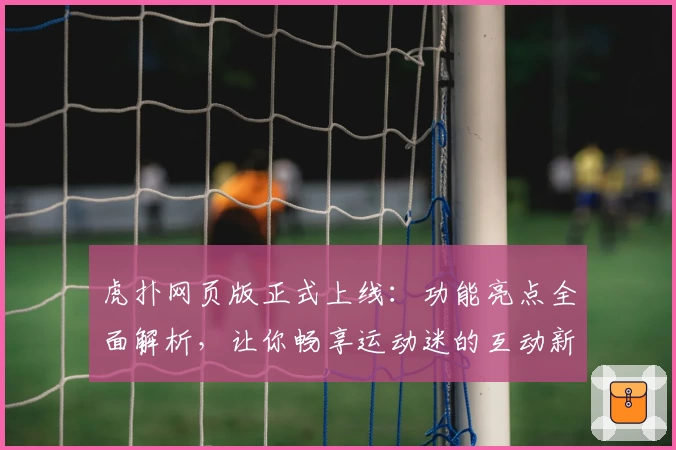 虎扑网页版正式上线：功能亮点全面解析，让你畅享运动迷的互动新体验