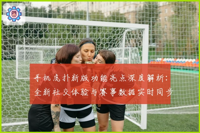手机虎扑新版功能亮点深度解析：全新社交体验与赛事数据实时同步
