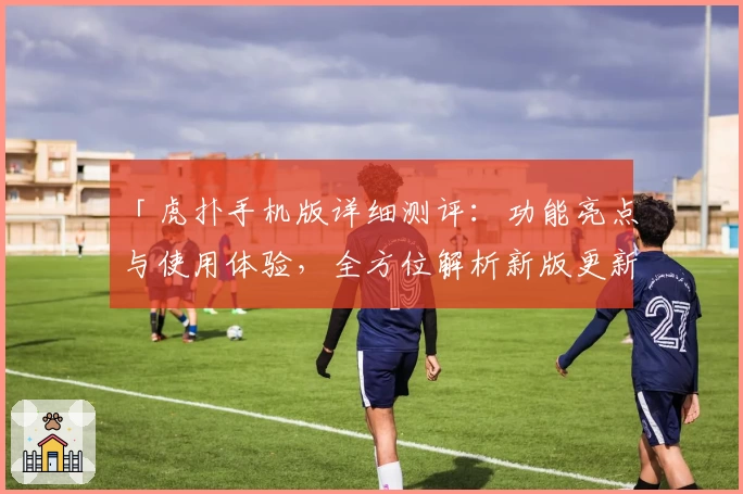 「虎扑手机版详细测评：功能亮点与使用体验，全方位解析新版更新特色」
