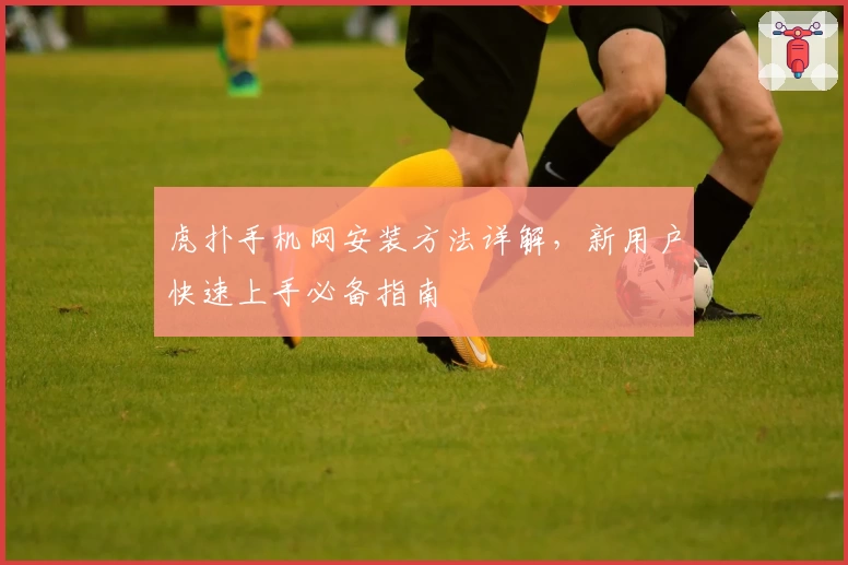 虎扑手机网安装方法详解，新用户快速上手必备指南