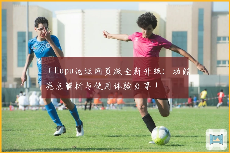 「Hupu论坛网页版全新升级：功能亮点解析与使用体验分享」