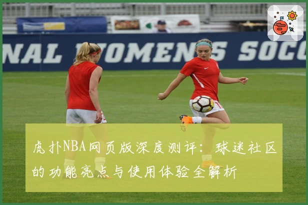 虎扑NBA网页版深度测评：球迷社区的功能亮点与使用体验全解析