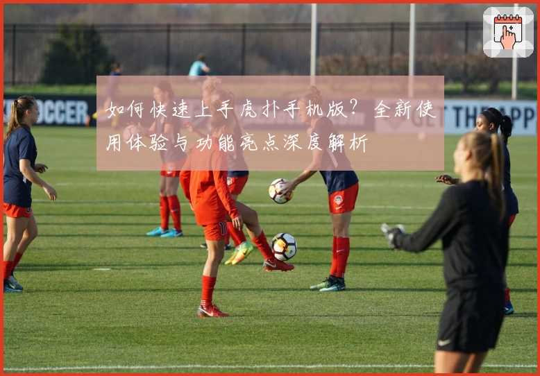 如何快速上手虎扑手机版？全新使用体验与功能亮点深度解析
