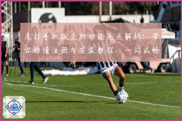 虎扑手机版全新功能亮点解析：带你秒懂注册与安装教程，一站式畅享运动社区