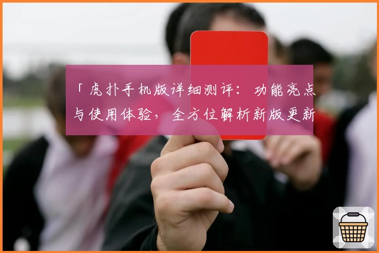「虎扑手机版详细测评：功能亮点与使用体验，全方位解析新版更新特色」