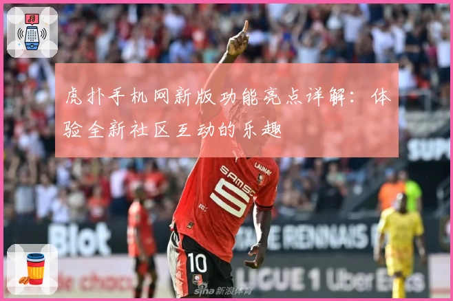 虎扑手机网新版功能亮点详解：体验全新社区互动的乐趣
