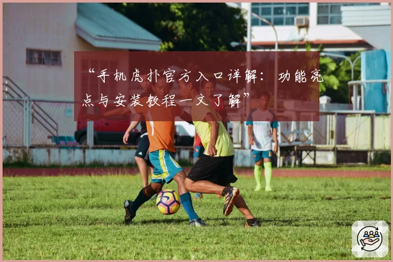 “手机虎扑官方入口详解：功能亮点与安装教程一文了解”