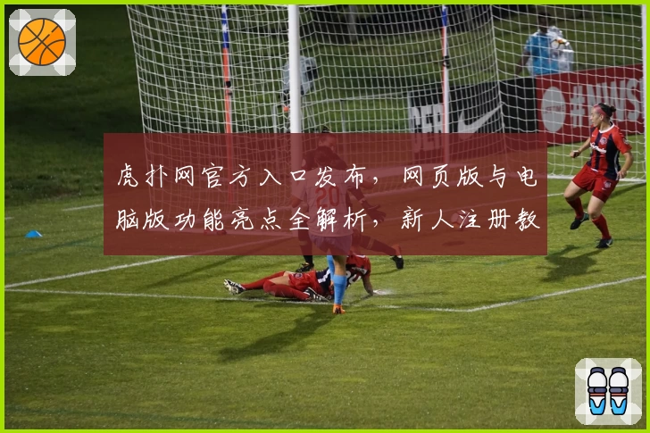 虎扑网官方入口发布，网页版与电脑版功能亮点全解析，新人注册教程和使用体验指南