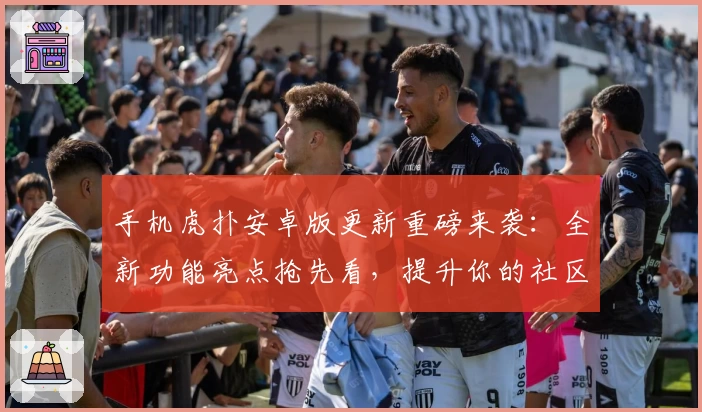 手机虎扑安卓版更新重磅来袭：全新功能亮点抢先看，提升你的社区互动体验