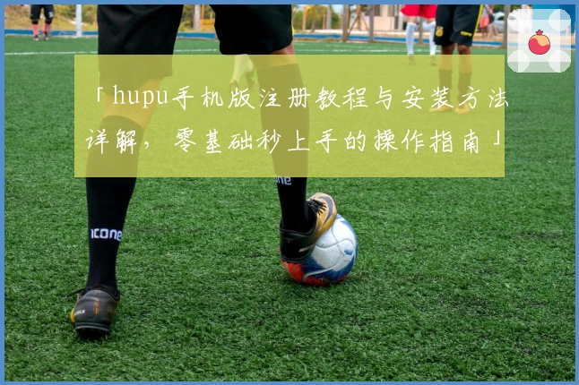 「hupu手机版注册教程与安装方法详解，零基础秒上手的操作指南」