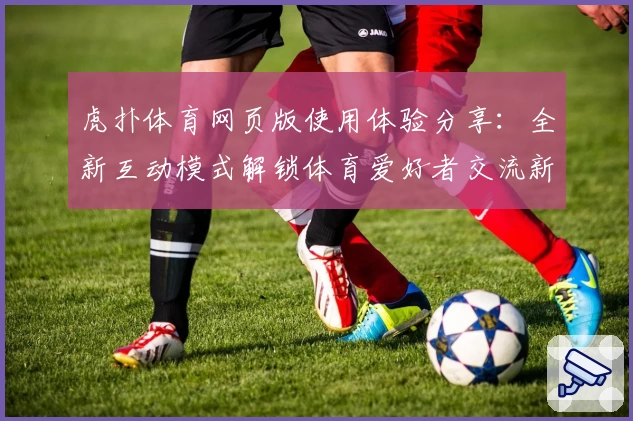 虎扑体育网页版使用体验分享：全新互动模式解锁体育爱好者交流新天地