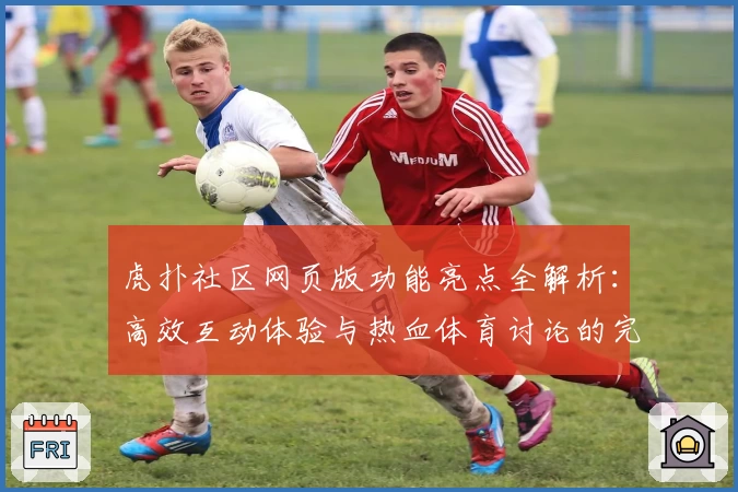 虎扑社区网页版功能亮点全解析：高效互动体验与热血体育讨论的完美融合