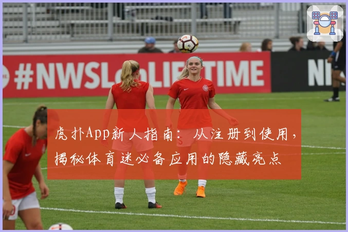 虎扑App新人指南：从注册到使用，揭秘体育迷必备应用的隐藏亮点