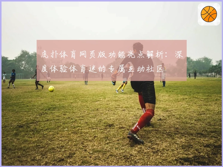 虎扑体育网页版功能亮点解析：深度体验体育迷的专属互动社区