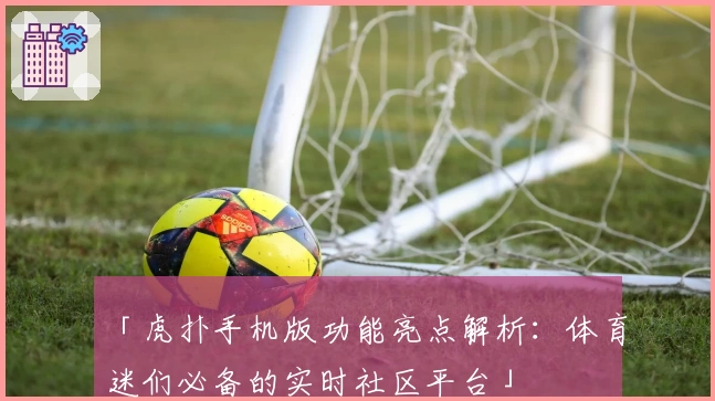 「虎扑手机版功能亮点解析：体育迷们必备的实时社区平台」