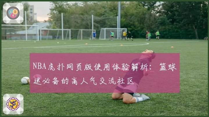 NBA虎扑网页版使用体验解析：篮球迷必备的高人气交流社区