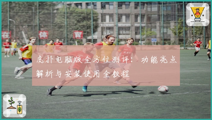 虎扑电脑版全方位测评：功能亮点解析与安装使用全教程