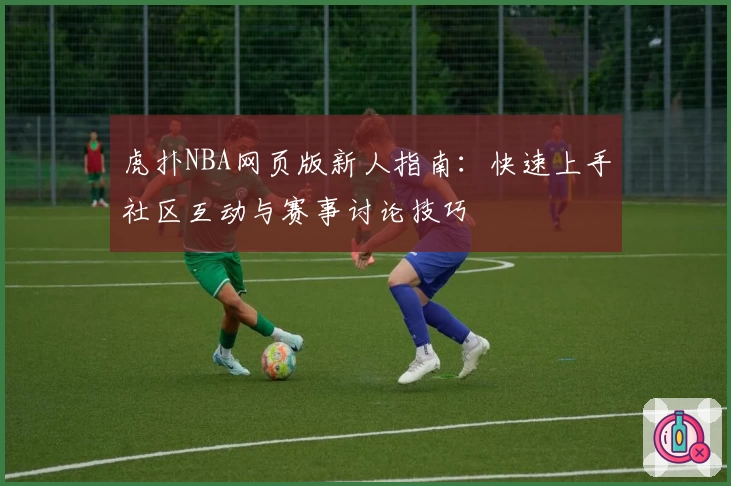 虎扑NBA网页版新人指南：快速上手社区互动与赛事讨论技巧